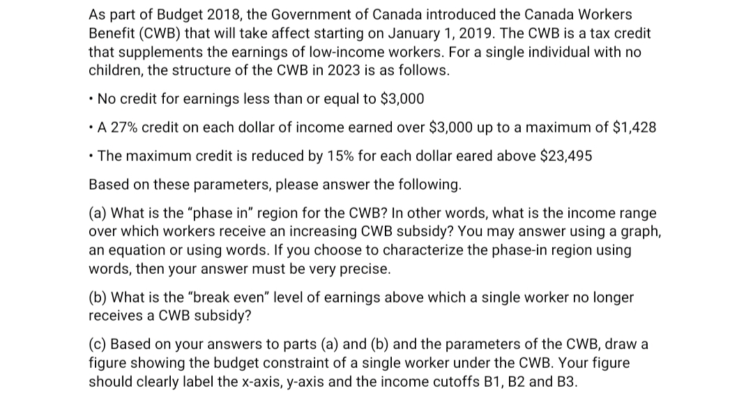 As part of Budget 2018, the Government of Canada introduced the Canada Workers
Benefit (CWB) that will take affect starting on January 1, 2019. The CWB is a tax credit
that supplements the earnings of low-income workers. For a single individual with no
children, the structure of the CWB in 2023 is as follows.
• No credit for earnings less than or equal to $3,000
• A 27% credit on each dollar of income earned over $3,000 up to a maximum of $1,428
• The maximum credit is reduced by 15% for each dollar eared above $23,495
Based on these parameters, please answer the following.
(a) What is the "phase in" region for the CWB? In other words, what is the income range
over which workers receive an increasing CWB subsidy? You may answer using a graph,
an equation or using words. If you choose to characterize the phase-in region using
words, then your answer must be very precise.
(b) What is the "break even" level of earnings above which a single worker no longer
receives a CWB subsidy?
(c) Based on your answers to parts (a) and (b) and the parameters of the CWB, draw a
figure showing the budget constraint of a single worker under the CWB. Your figure
should clearly label the x-axis, y-axis and the income cutoffs B1, B2 and B3.