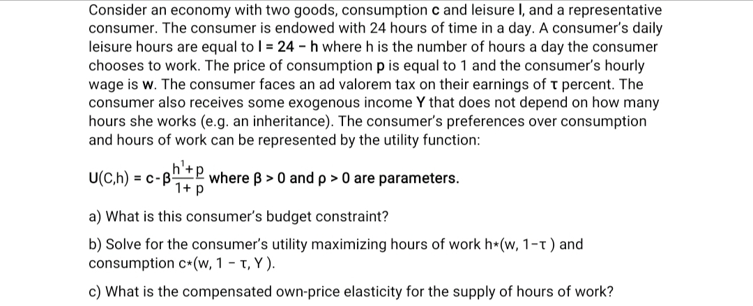 Consider an economy with two goods, consumption c and leisure I, and a representative
consumer. The consumer is endowed with 24 hours of time in a day. A consumer's daily
leisure hours are equal to 1 = 24 h where h is the number of hours a day the consumer
chooses to work. The price of consumption p is equal to 1 and the consumer's hourly
wage is w. The consumer faces an ad valorem tax on their earnings of T percent. The
consumer also receives some exogenous income Y that does not depend on how many
hours she works (e.g. an inheritance). The consumer's preferences over consumption
and hours of work can be represented by the utility function:
h¹. P
U(C,h) = c-B- where ß> 0 and p > 0 are parameters.
1+ p
a) What is this consumer's budget constraint?
b) Solve for the consumer's utility maximizing hours of work h*(w, 1-T) and
consumption c* (w, 1-T, Y).
c) What is the compensated own-price elasticity for the supply of hours of work?