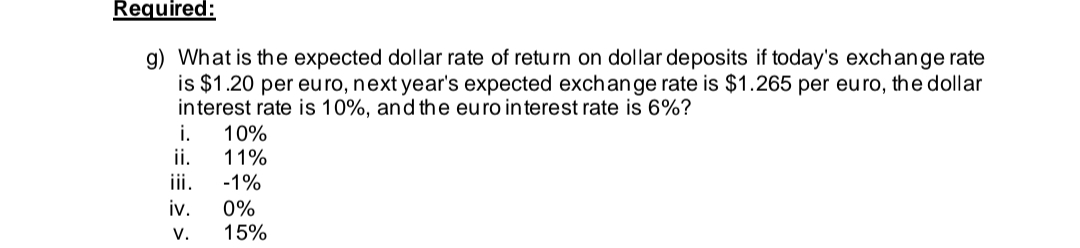 Required:
g) What is the expected dollar rate of return on dollar deposits if today's exchange rate
is $1.20 per euro, next year's expected exchange rate is $1.265 per euro, the dollar
interest rate is 10%, and the euro interest rate is 6%?
i.
ii.
iv.
V.
10%
11%
-1%
0%
15%