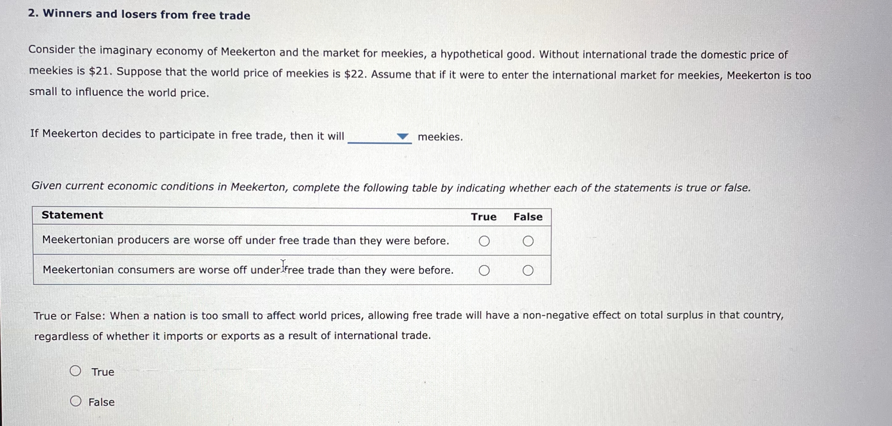 2. Winners and losers from free trade
Consider the imaginary economy of Meekerton and the market for meekies, a hypothetical good. Without international trade the domestic price of
meekies is $21. Suppose that the world price of meekies is $22. Assume that if it were to enter the international market for meekies, Meekerton is too
small to influence the world price.
If Meekerton decides to participate in free trade, then it will
Given current economic conditions in Meekerton, complete the following table by indicating whether each of the statements is true or false.
Statement
meekies.
Meekertonian producers are worse off under free trade than they were before.
Meekertonian consumers are worse off under free trade than they were before.
O True
O False
True
False
O
True or False: When a nation is too small to affect world prices, allowing free trade will have a non-negative effect on total surplus in that country,
regardless of whether it imports or exports as a result of international trade.