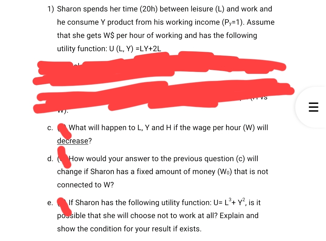 1) Sharon spends her time (20h) between leisure (L) and work and
he consume Y product from his working income (Py=1). Assume
that she gets W$ per hour of working and has the following
utility function: U (L, Y) =LY+2L
C.
vv).
e.
VS
What will happen to L, Y and H if the wage per hour (W) will
decrease?
d. How would your answer to the previous question (c) will
change if Sharon has a fixed amount of money (Wo) that is not
connected to W?
If Sharon has the following utility function: U= L³+ Y², is it
possible that she will choose not to work at all? Explain and
show the condition for your result if exists.
|||