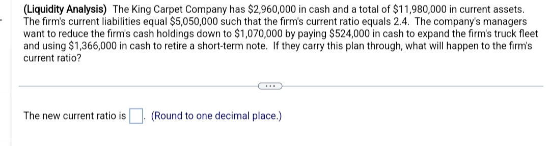 (Liquidity Analysis) The King Carpet Company has $2,960,000 in cash and a total of $11,980,000 in current assets.
The firm's current liabilities equal $5,050,000 such that the firm's current ratio equals 2.4. The company's managers
want to reduce the firm's cash holdings down to $1,070,000 by paying $524,000 in cash to expand the firm's truck fleet
and using $1,366,000 in cash to retire a short-term note. If they carry this plan through, what will happen to the firm's
current ratio?
The new current ratio is
(Round to one decimal place.)