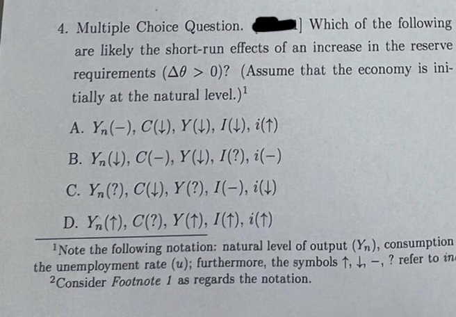 4. Multiple Choice Question.
Which of the following
are likely the short-run effects of an increase in the reserve
requirements (A0 > 0)? (Assume that the economy is ini-
tially at the natural level.)¹
A. Yn(-), C(↓), Y(↓), I(↓), i(†)
B. Yn(↓), C(-), Y(↓), I(?), i(-)
C. Yn (?), C(↓), Y(?), I(-), i(↓)
D. Yn (1), C(?), Y (†), I(†), i(t)
¹Note the following notation: natural level of output (Yn), consumption
the unemployment rate (u); furthermore, the symbols ↑, , , ? refer to in
2Consider Footnote 1 as regards the notation.