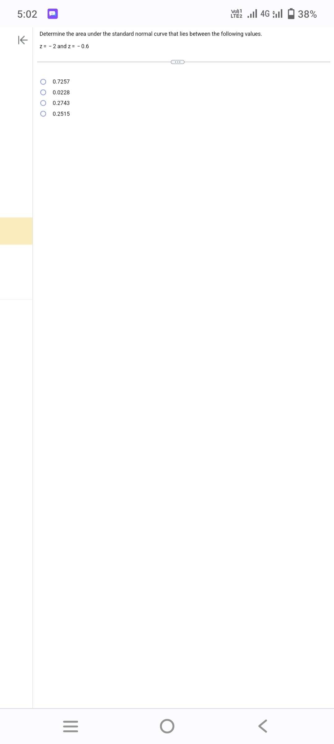 5:02
K
Determine the area under the standard normal curve that lies between the following values.
z = 2 and z= -0.6
0.7257
0.0228
0.2743
0.2515
|||
=
Vo) 1
LTE 4G 38%
O