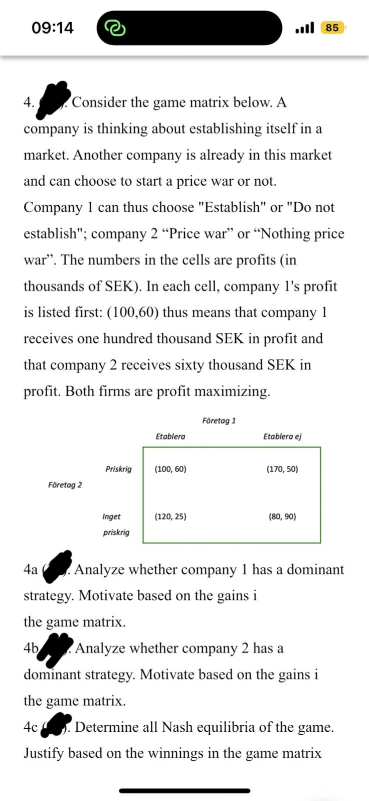 09:14
4.
Consider the game matrix below. A
company is thinking about establishing itself in a
market. Another company is already in this market
and can choose to start a price war or not.
Company 1 can thus choose "Establish" or "Do not
establish"; company 2 "Price war" or "Nothing price
war". The numbers in the cells are profits (in
thousands of SEK). In each cell, company 1's profit
is listed first: (100,60) thus means that company 1
receives one hundred thousand SEK in profit and
that company 2 receives sixty thousand SEK in
profit. Both firms are profit maximizing.
4a
Företag 2
Priskrig
Inget
priskrig
Etablera
(100, 60)
(120, 25)
Företag 1
Etablera ej
strategy. Motivate based on the gains i
the game matrix.
4b
(170, 50)
85
(80, 90)
Analyze whether company 1 has a dominant
Analyze whether company 2 has a
dominant strategy. Motivate based on the gains i
the game matrix.
4c
Determine all Nash equilibria of the game.
Justify based on the winnings in the game matrix