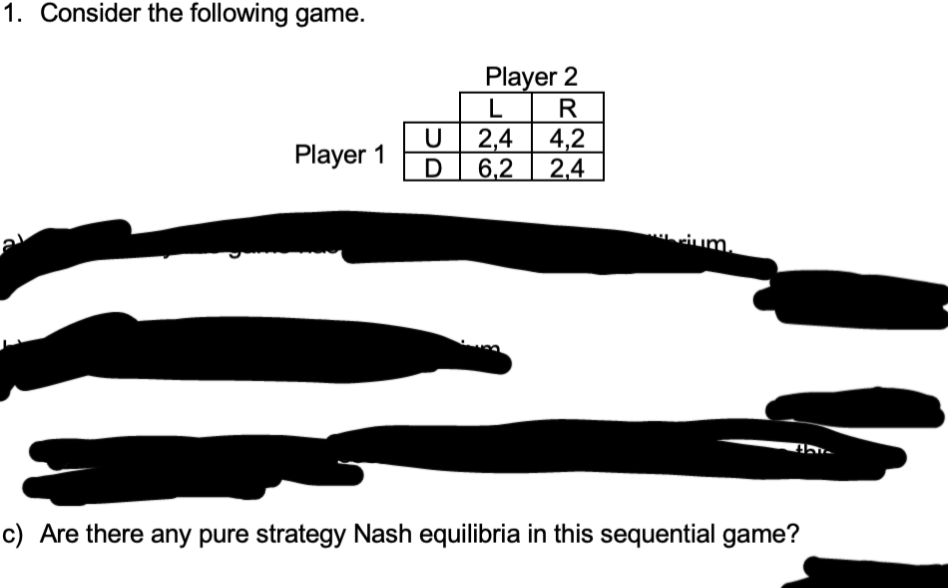 1. Consider the following game.
21
Player 1
U
D
Player 2
LR
2,4 4,2
6,2 2,4
ium.
thi
c) Are there any pure strategy Nash equilibria in this sequential game?