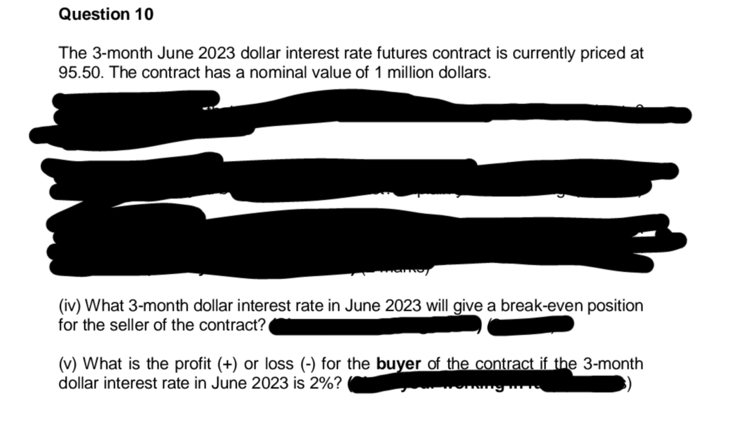 Question 10
The 3-month June 2023 dollar interest rate futures contract is currently priced at
95.50. The contract has a nominal value of 1 million dollars.
(iv) What 3-month dollar interest rate in June 2023 will give a break-even position
for the seller of the contract?
(v) What is the profit (+) or loss (-) for the buyer of the contract if the 3-month
dollar interest rate in June 2023 is 2%?