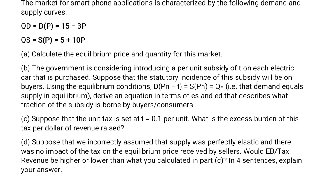 The market for smart phone applications is characterized by the following demand and
supply curves.
QD = D(P) = 15 - 3P
QS = S(P) = 5 + 10P
(a) Calculate the equilibrium price and quantity for this market.
(b) The government is considering introducing a per unit subsidy of t on each electric
car that is purchased. Suppose that the statutory incidence of this subsidy will be on
buyers. Using the equilibrium conditions, D(Pn - t) = S(Pn) = Q* (i.e. that demand equals
supply in equilibrium), derive an equation in terms of es and ed that describes what
fraction of the subsidy is borne by buyers/consumers.
(c) Suppose that the unit tax is set at t = 0.1 per unit. What is the excess burden of this
tax per dollar of revenue raised?
(d) Suppose that we incorrectly assumed that supply was perfectly elastic and there
was no impact of the tax on the equilibrium price received by sellers. Would EB/Tax
Revenue be higher or lower than what you calculated in part (c)? In 4 sentences, explain
your answer.