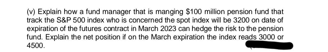 (v) Explain how a fund manager that is manging $100 million pension fund that
track the S&P 500 index who is concerned the spot index will be 3200 on date of
expiration of the futures contract in March 2023 can hedge the risk to the pension
fund. Explain the net position if on the March expiration the index reads 3000 or
4500.