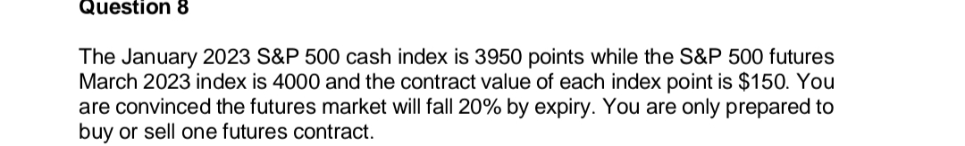 Question 8
The January 2023 S&P 500 cash index is 3950 points while the S&P 500 futures
March 2023 index is 4000 and the contract value of each index point is $150. You
are convinced the futures market will fall 20% by expiry. You are only prepared to
buy or sell one futures contract.