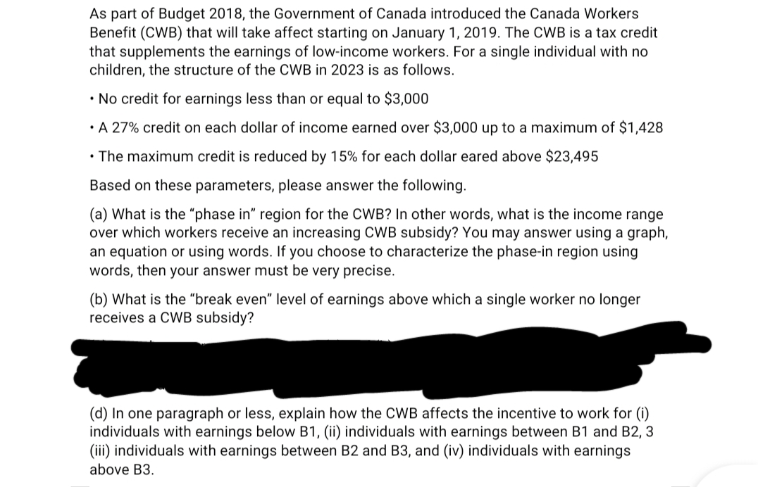 As part of Budget 2018, the Government of Canada introduced the Canada Workers
Benefit (CWB) that will take affect starting on January 1, 2019. The CWB is a tax credit
that supplements the earnings of low-income workers. For a single individual with no
children, the structure of the CWB in 2023 is as follows.
• No credit for earnings less than or equal to $3,000
• A 27% credit on each dollar of income earned over $3,000 up to a maximum of $1,428
• The maximum credit is reduced by 15% for each dollar eared above $23,495
Based on these parameters, please answer the following.
(a) What is the "phase in" region for the CWB? In other words, what is the income range
over which workers receive an increasing CWB subsidy? You may answer using a graph,
an equation or using words. If you choose to characterize the phase-in region using
words, then your answer must be very precise.
(b) What is the "break even" level of earnings above which a single worker no longer
receives a CWB subsidy?
(d) In one paragraph or less, explain how the CWB affects the incentive to work for (i)
individuals with earnings below B1, (ii) individuals with earnings between B1 and B2, 3
(iii) individuals with earnings between B2 and B3, and (iv) individuals with earnings
above B3.