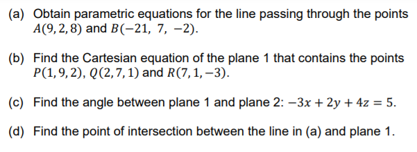 (a) Obtain parametric equations for the line passing through the points
A(9,2,8) and B(-21, 7, –2).
(b) Find the Cartesian equation of the plane 1 that contains the points
P(1,9,2), Q(2,7,1) and R(7,1, –3).
(c) Find the angle between plane 1 and plane 2: –3x + 2y + 4z = 5.
(d) Find the point of intersection between the line in (a) and plane 1.

