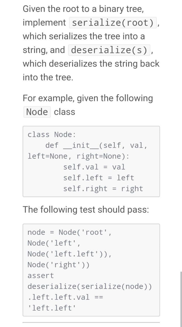 Given the root to a binary tree,
implement serialize(root),
which serializes the tree into a
string, and deserialize(s),
which deserializes the string back
into the tree.
For example, given the following
Node class
class Node:
def _init_(self, val,
left=None, right=None):
self.val
val
self.left = left
self.right
right
%D
The following test should pass:
node
Node ('root ',
Node('left',
Node('left.left')),
Node('right'))
assert
deserialize(serialize(node))
.left.left.val
'left.left'
