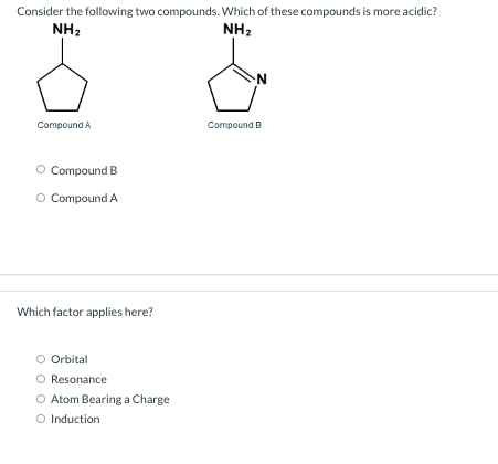 Consider the following two compounds. Which of these compounds is more acidic?
NH2
NH2
Compound A
Compound B
O Compound B
O Compound A
Which factor applies here?
Orbital
Resonance
O Atom Bearing a Charge
O Induction
