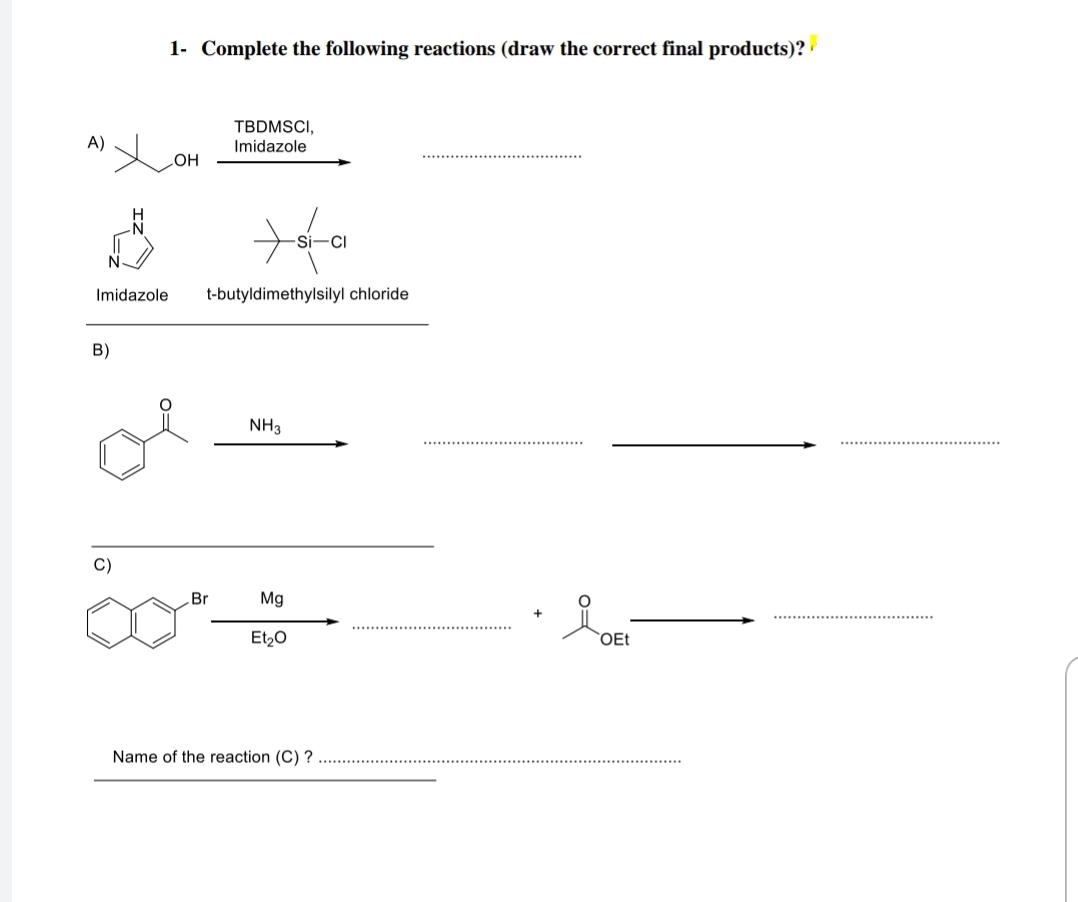 1- Complete the following reactions (draw the correct final products)?
TBDMSCI,
A)
Imidazole
HO
Imidazole
t-butyldimethylsilyl chloride
B)
NH3
C)
Br
Mg
Et20
OEt
Name of the reaction (C) ?
