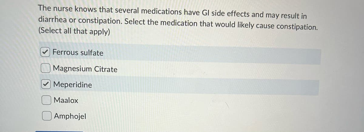 The nurse knows that several medications have GI side effects and may result in
diarrhea or constipation. Select the medication that would likely cause constipation.
(Select all that apply)
Ferrous sulfate
Magnesium Citrate
Meperidine
Maalox
Amphojel