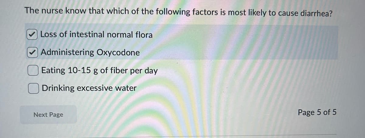 The nurse know that which of the following factors is most likely to cause diarrhea?
Loss of intestinal normal flora
Administering Oxycodone
Eating 10-15 g of fiber per day
Drinking excessive water
Next Page
Page 5 of 5