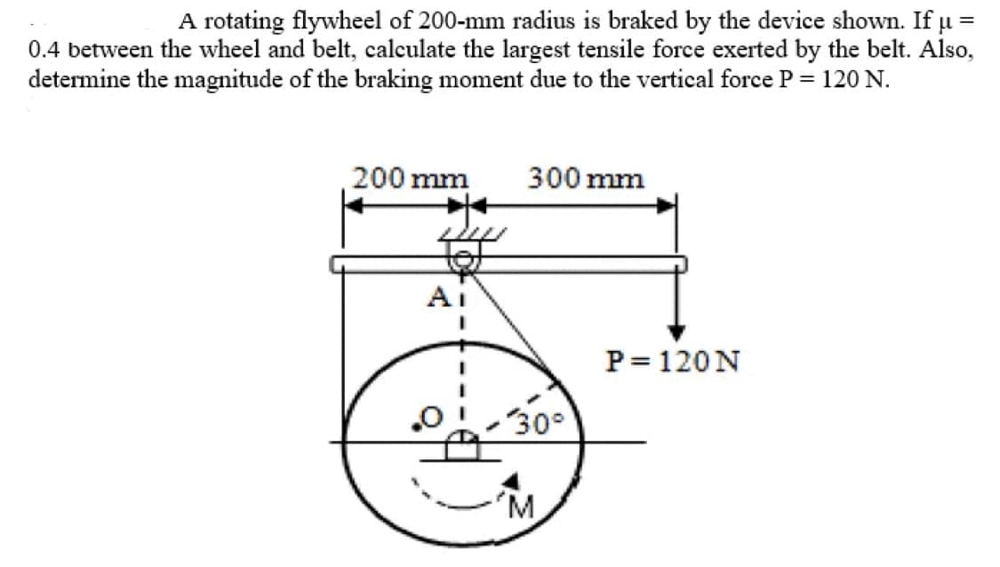 A rotating flywheel of 200-mm radius is braked by the device shown. If u =
0.4 between the wheel and belt, calculate the largest tensile force exerted by the belt. Also,
determine the magnitude of the braking moment due to the vertical force P = 120 N.
200 mm
300 mm
Ai
P= 120N
