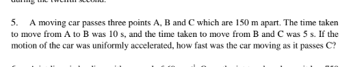 5. A moving car passes three points A, B and C which are 150 m apart. The time taken
to move from A to B was 10 s, and the time taken to move from B and C was 5 s. If the
motion of the car was uniformly accelerated, how fast was the car moving as it passes C?
