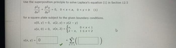 Use the superposition principle to solve Laplace's equation (1) in Section 12.5
a²u a2u
+ -0, 0<x<a, 0 <y<b (1)
ax² dy²
for a square plate subject to the given boundary conditions.
u(0, y) = 0,
u(2, y) = y(2-y)
{x,
0 < x < 1
u(x, 2)
(2-x, 1<x<2
· Σ(Γ
u(x, 0) 0,
-
u(x, y) = 0
4