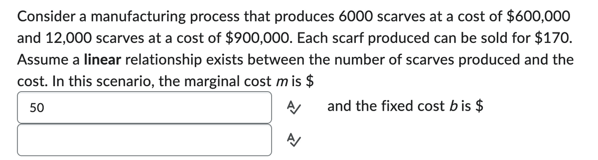 Consider a manufacturing process that produces 6000 scarves at a cost of $600,000
and 12,000 scarves at a cost of $900,000. Each scarf produced can be sold for $170.
Assume a linear relationship exists between the number of scarves produced and the
cost. In this scenario, the marginal cost m is $
50
A
and the fixed cost bis $
A