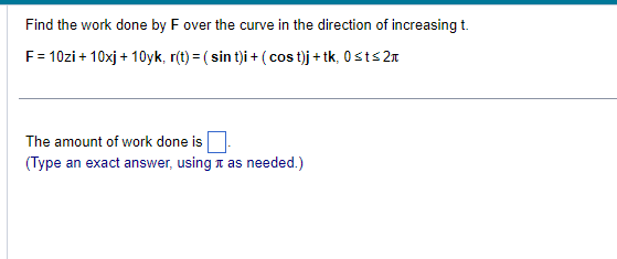 Find the work done by F over the curve in the direction of increasing t.
F = 10zi + 10xj +10yk, r(t) = (sin t)i + (cost)j + tk, 0≤t≤2
The amount of work done is
(Type an exact answer, using as needed.)