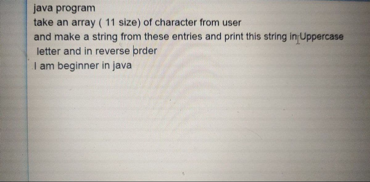 java program
take an array ( 11 size) of character from user
and make a string from these entries and print this string in Uppercase
letter and in reverse order
I am beginner in java
