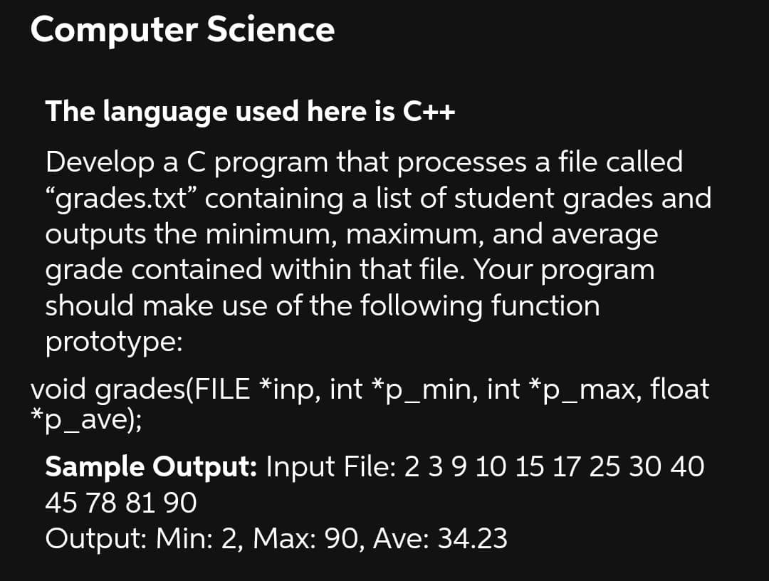 Computer Science
The language used here is C++
Develop a C program that processes a file called
"grades.txt" containing a list of student grades and
outputs the minimum, maximum, and average
grade contained within that file. Your program
should make use of the following function
prototype:
void grades(FILE *inp, int *p_min, int *p_max, float
*p_ave);
Sample Output: Input File: 2 3 9 10 15 17 25 30 40
45 78 81 90
Output: Min: 2, Max: 90, Ave: 34.23
