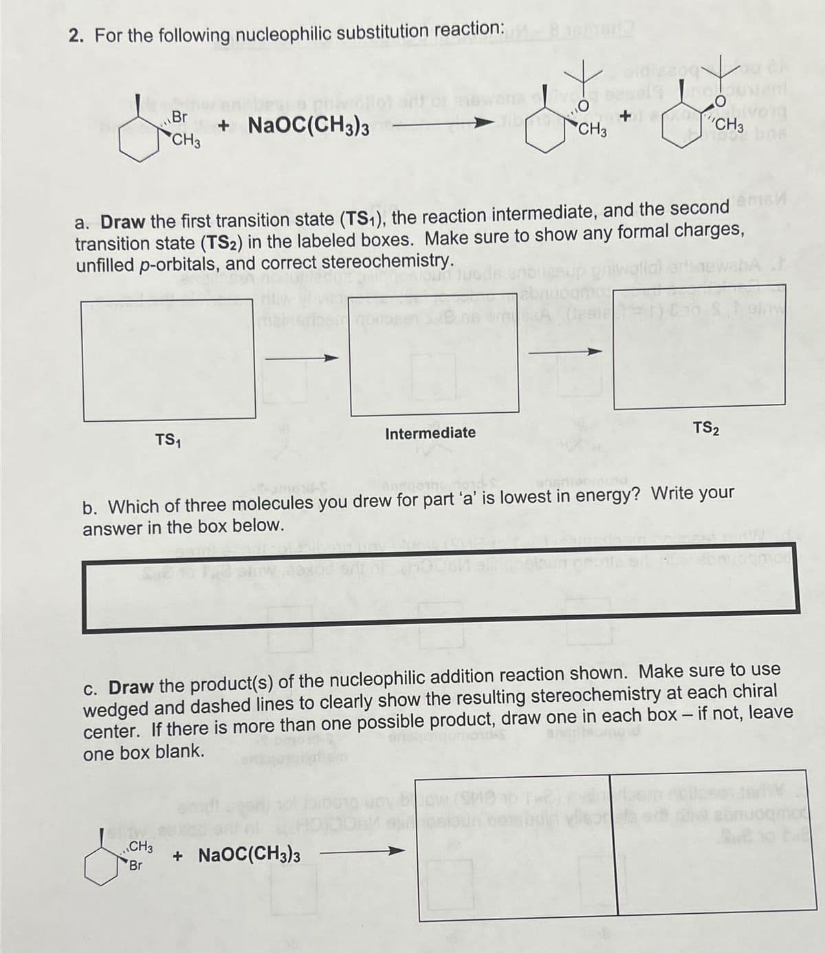 2. For the following nucleophilic substitution reaction:
NaOC(CH3)3
CH3
'CH3
CH3
a. Draw the first transition state (TS1), the reaction intermediate, and the second m
transition state (TS2) in the labeled boxes. Make sure to show any formal charges,
unfilled p-orbitals, and correct stereochemistry.
TS₁
41001
Intermediate
ogmos
TS2
amond-
b. Which of three molecules you drew for part 'a' is lowest in energy? Write your
answer in the box below.
c. Draw the product(s) of the nucleophilic addition reaction shown. Make sure to use
wedged and dashed lines to clearly show the resulting stereochemistry at each chiral
center. If there is more than one possible product, draw one in each box - if not, leave
one box blank.
CH3
Br
+ NaOC(CH3)3