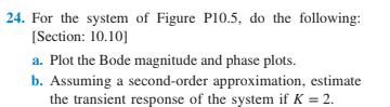 24. For the system of Figure P10.5, do the following:
[Section: 10.10]
a. Plot the Bode magnitude and phase plots.
b. Assuming a second-order approximation, estimate
the transient response of the system if K = 2.