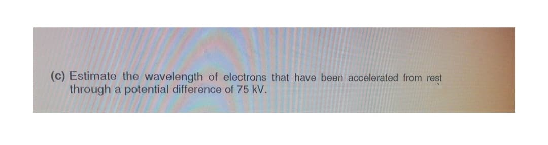 (c) Estimate the wavelength of electrons that have been accelerated from rest
through a potential difference of 75 kV.
