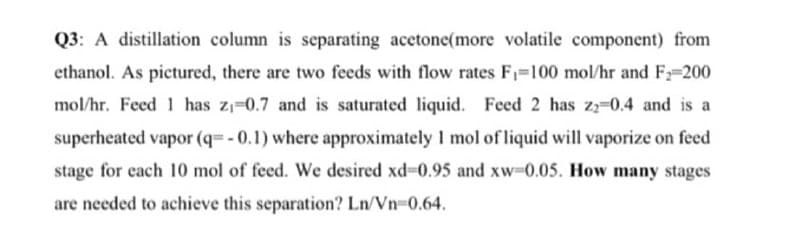 Q3: A distillation column is separating acetone(more volatile component) from
ethanol. As pictured, there are two feeds with flow rates F₁=100 mol/hr and F₂-200
mol/hr. Feed 1 has z₁-0.7 and is saturated liquid. Feed 2 has z2 0.4 and is a
superheated vapor (q=-0.1) where approximately 1 mol of liquid will vaporize on feed
stage for each 10 mol of feed. We desired xd-0.95 and xw-0.05. How many stages
are needed to achieve this separation? Ln/Vn=0.64.