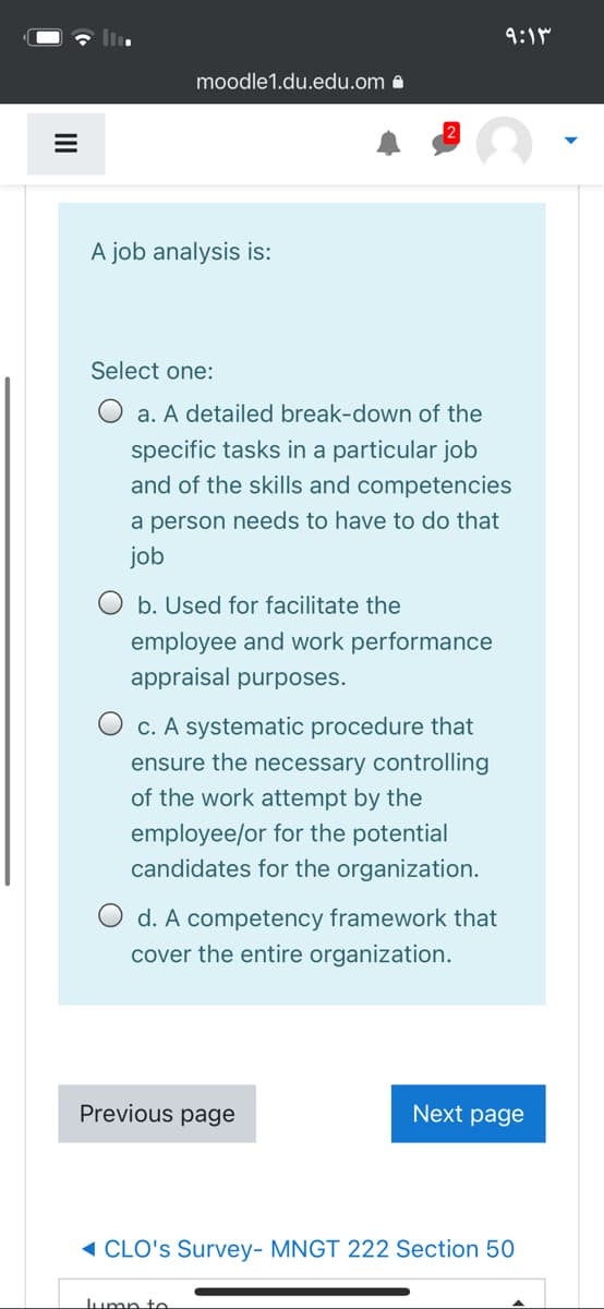 9:1M
moodle1.du.edu.om 8
A job analysis is:
Select one:
O a. A detailed break-down of the
specific tasks in a particular job
and of the skills and competencies
a person needs to have to do that
job
O b. Used for facilitate the
employee and work performance
appraisal purposes.
O c. A systematic procedure that
ensure the necessary controlling
of the work attempt by the
employee/or for the potential
candidates for the organization.
O d. A competency framework that
cover the entire organization.
Previous page
Next page
( CLO's Survey- MNGT 222 Section 50
Jump te
