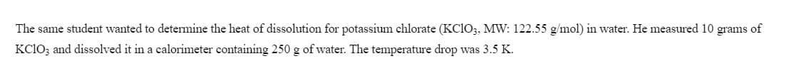 The same student wanted to determine the heat of dissolution for potassium chlorate (KC1O3, MW: 122.55 g/mol) in water. He measured 10 grams of
KC1O; and dissolved it in a calorimeter containing 250 g of water. The temperature drop was 3.5 K.
