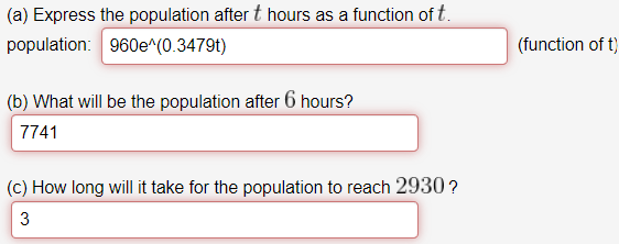 (a) Express the population after t hours as a function of t.
population: 960e^(0.3479t)
(function of t)
(b) What will be the population after 6 hours?
7741
(c) How long will it take for the population to reach 2930?
3.
