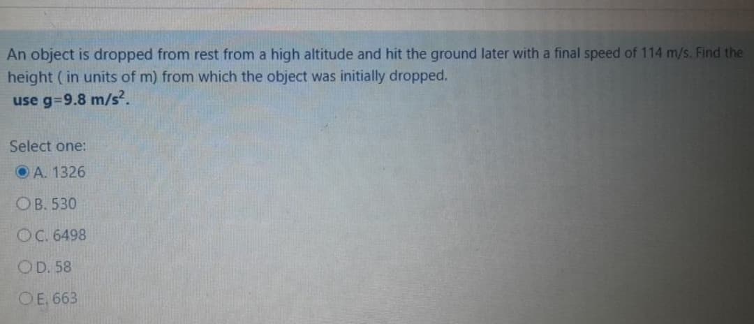 An object is dropped from rest from a high altitude and hit the ground later with a final speed of 114 m/s. Find the
height (in units of m) from which the object was initially dropped.
use g=9.8 m/s².
Select one:
O A. 1326
OB. 530
OC. 6498
OD. 58
OE. 663
