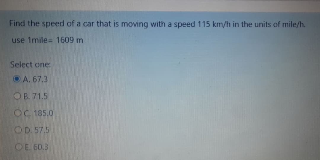 Find the speed of a car that is moving with a speed 115 km/h in the units of mile/h.
use 1mile= 1609 m
Select one:
O A. 67.3
O B. 71.5
OC. 185.0
OD. 57.5
OE. 60.3
