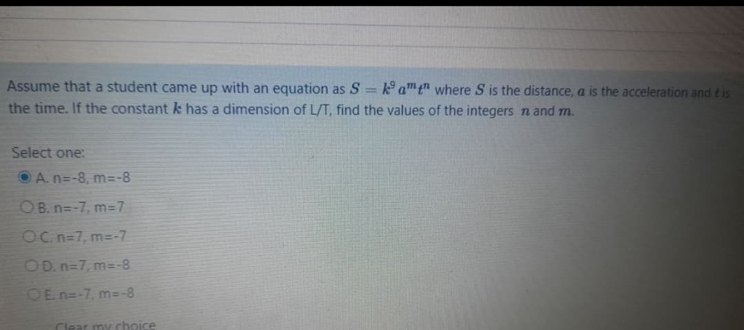 Assume that a student came up with an equation as S= k amt" where S is the distance, a is the acceleration and tis
the time. If the constant k has a dimension of L/T, find the values of the integers n and m.
Select one:
O A. n=-8, m=-8
OB. n=-7, m37
OC. n=7, m=-7
OD. n=7, m3-8
OE n=-7, m=-8
Clear my choice
