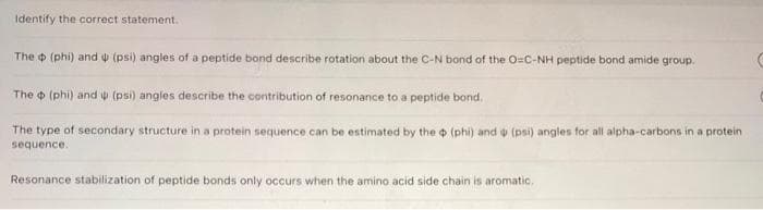 Identify the correct statement.
The (phi) and (psi) angles of a peptide bond describe rotation about the C-N bond of the O-C-NH peptide bond amide group.
The (phi) and (psi) angles describe the contribution of resonance to a peptide bond.
The type of secondary structure in a protein sequence can be estimated by the (phi) and (psi) angles for all alpha-carbons in a protein
sequence.
Resonance stabilization of peptide bonds only occurs when the amino acid side chain is aromatic.
C