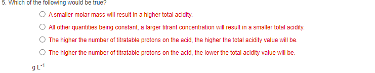 5. Which of the following would be true?
A smaller molar mass will result in a higher total acidity.
O All other quantities being constant, a larger titrant concentration will result in a smaller total acidity.
The higher the number of titratable protons on the acid, the higher the total acidity value will be.
The higher the number of titratable protons on the acid, the lower the total acidity value will be.
9L-1
