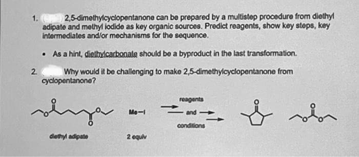 1. (p) 2,5-dimethylcyclopentanone can be prepared by a multistep procedure from diethyl
adipate and methyl iodide as key organic sources. Predict reagents, show key steps, key
intermediates and/or mechanisms for the sequence.
• As a hint, dietbylcarbonate should be a byproduct in the last transformation.
Why would it be challenging to make 2,5-dimethylcyclopentanone from
cyclopentanone?
2
سلم
ja
diethyl adipate
Mo-1
2 equiv
reagents
and-
conditions
sobor