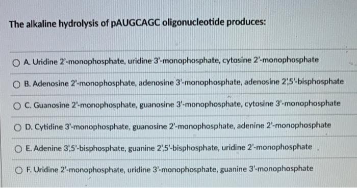 The alkaline hydrolysis of pAUGCAGC oligonucleotide produces:
O A. Uridine 2'-monophosphate, uridine 3'-monophosphate, cytosine 2'-monophosphate
O B. Adenosine 2'-monophosphate, adenosine 3'-monophosphate, adenosine 21,5'-bisphosphate
OC. Guanosine 2'-monophosphate, guanosine 3'-monophosphate, cytosine 3'-monophosphate
O D. Cytidine 3'-monophosphate, guanosine 2'-monophosphate, adenine 2'-monophosphate
O E. Adenine 3,5'-bisphosphate, guanine 2,5'-bisphosphate, uridine 2'-monophosphate
O F. Uridine 2'-monophosphate, uridine 3'-monophosphate, guanine 3'-monophosphate