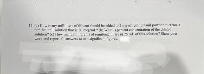 12. (a) How many milliliters of diluent should be added to 2 mg of remifentanil powder to create a
remifentanil solution that is 20 mcg/mL? (b) What is percent concentration of the diluted
solution? (c) How many milligrams of remifentanil are in 25 mL of this solution? Show your
work and report all answers to two significant figures.