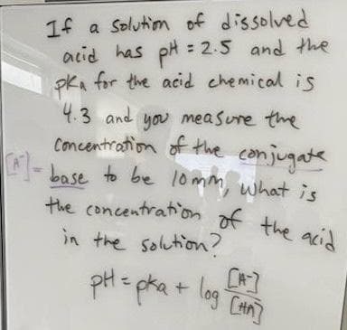 If a solution of dissolved
acid has pH = 2.5 and the
pka for the acid chemical is
4.3 and you measure the
concentration of the conjugate
[]-base to be 10mm, what is
the concentration of the acid
in the solution?
pH =
pka + logi
[HA]