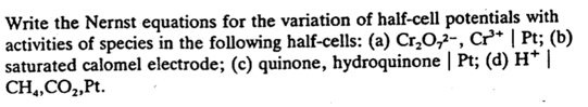 Write the Nernst equations for the variation of half-cell potentials with
activities of species in the following half-cells: (a) Cr₂O,2-, Cr³+ | Pt; (b)
saturated calomel electrode; (c) quinone, hydroquinone | Pt; (d) H* |
CH4, CO₂, Pt.