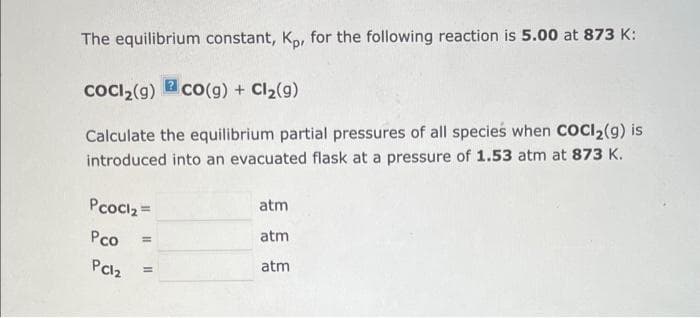 The equilibrium constant, Kp, for the following reaction is 5.00 at 873 K:
CoCl₂(g) co(g) + Cl₂(g)
Calculate the equilibrium partial pressures of all species when COCI₂(9) is
introduced into an evacuated flask at a pressure of 1.53 atm at 873 K.
Pcocl₂ =
Pco
PC12
=
=
atm
atm
atm