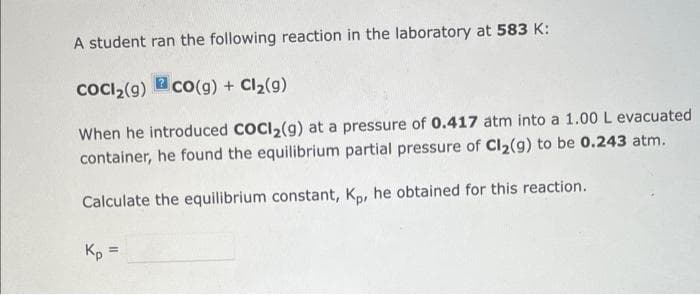 A student ran the following reaction in the laboratory at 583 K:
COCI₂(9) co(g) + Cl₂(9)
When he introduced COCI₂(g) at a pressure of 0.417 atm into a 1.00 L evacuated
container, he found the equilibrium partial pressure of Cl₂(g) to be 0.243 atm.
Calculate the equilibrium constant, Kp, he obtained for this reaction.
Kp =
=