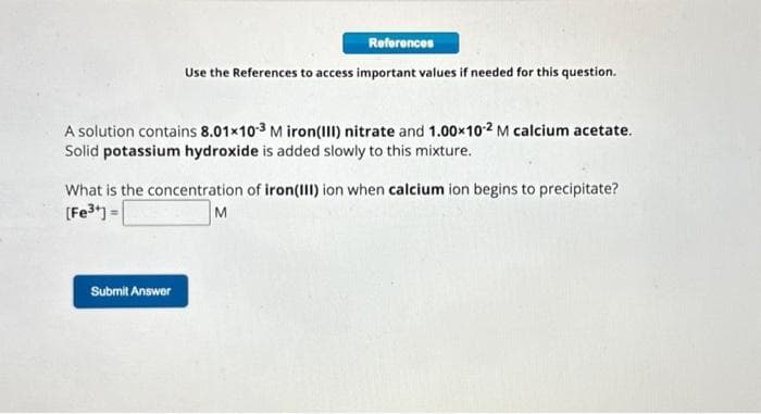 References
Use the References to access important values if needed for this question.
A solution contains 8.01x10-3 Miron (III) nitrate and 1.00×10-2 M calcium acetate.
Solid potassium hydroxide is added slowly to this mixture.
What is the concentration of iron (III) ion when calcium ion begins to precipitate?
[Fe³+] =
M
Submit Answer