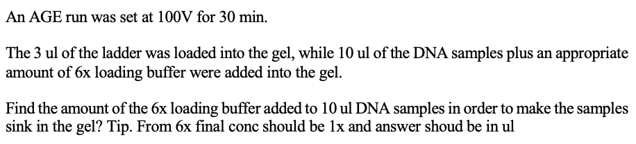 An AGE run was set at 100V for 30 min.
The 3 ul of the ladder was loaded into the gel, while 10 ul of the DNA samples plus an appropriate
amount of 6x loading buffer were added into the gel.
Find the amount of the 6x loading buffer added to 10 ul DNA samples in order to make the samples
sink in the gel? Tip. From 6x final conc should be 1x and answer shoud be in ul
