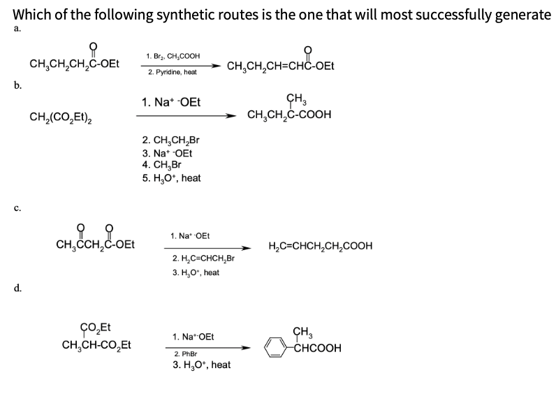 Which of the following synthetic routes is the one that will most successfully generate
a.
1. Brz. CH,COOH
CH,CH,CH,C-OEt
CH,CH,CH=CHC-OEt
2. Pyridine, heat
b.
ÇH,
CH,CH,C-COOH
1. Na* OEt
CH,(CO,Et),
2. CH,CH,Br
3. Na* OEt
4. CH,Br
5. H,O*, heat
с.
1. Na* OEt
CH,CH,C-OEt
H,C=CHCH,CH,COOH
2. Н.С-СHCH, Br
3. Н, о", heat
d.
ÇO̟Et
ÇO̟,Et
ÇH,
-CHCOOH
1. Na**OEt
CH,CH-CO,Et
2. PhBr
3. H,O*, heat
